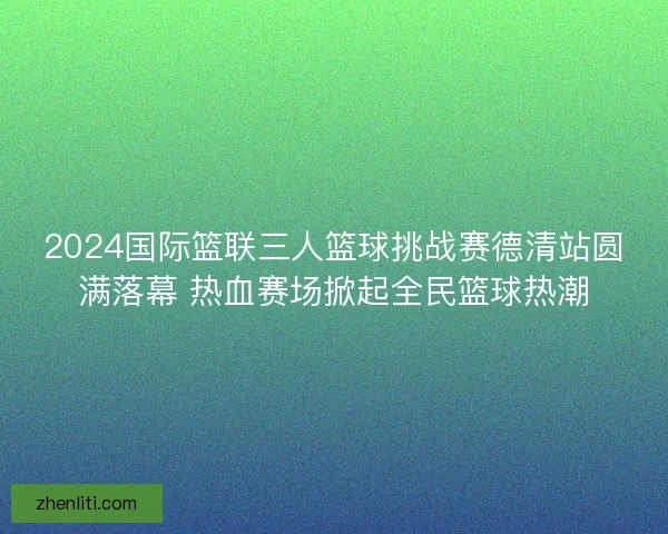 2024国际篮联三人篮球挑战赛德清站圆满落幕 热血赛场掀起全民篮球热潮